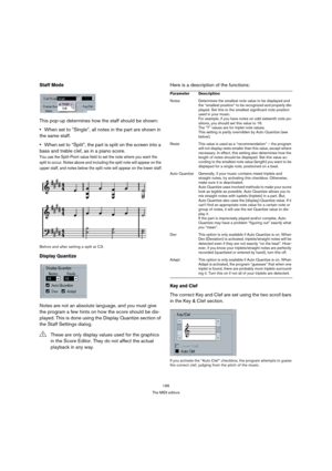 Page 195195
The MIDI editors
Staff Mode
This pop-up determines how the staff should be shown: 
When set to “Single”, all notes in the part are shown in 
the same staff.
When set to “Split”, the part is split on the screen into a 
bass and treble clef, as in a piano score. 
You use the Split-Point value field to set the note where you want the 
split to occur. Notes above and including the split note will appear on the 
upper staff, and notes below the split note will appear on the lower staff.
Before and after...