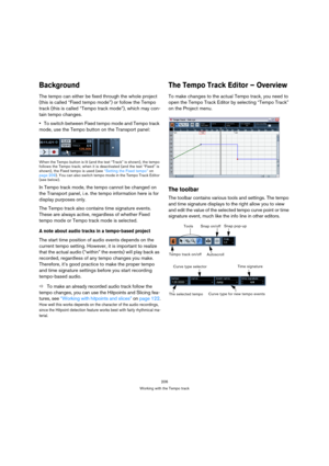 Page 206206
Working with the Tempo track
Background
The tempo can either be fixed through the whole project 
(this is called “Fixed tempo mode”) or follow the Tempo 
track (this is called “Tempo track mode”), which may con-
tain tempo changes.
To switch between Fixed tempo mode and Tempo track 
mode, use the Tempo button on the Transport panel:
When the Tempo button is lit (and the text “Track” is shown), the tempo 
follows the Tempo track; when it is deactivated (and the text “Fixed” is 
shown), the Fixed tempo...