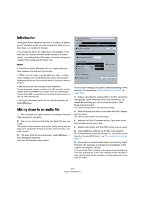 Page 212212
Export Audio Mixdown
Introduction
The Export Audio Mixdown function in Cubase LE allows 
you to mix down audio from the program to a file on your 
hard disk, in a number of formats. 
You always mix down an output bus. For example, if you 
have set up a stereo mix with tracks routed to a stereo 
output bus, mixing down that output bus would give you a 
mixdown file containing the whole mix.
Notes
The Export Audio Mixdown function mixes down the 
area between the left and right locator.
When you mix...