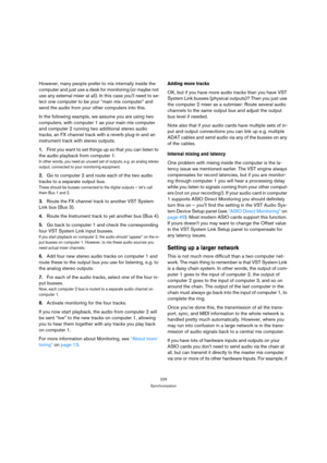Page 229229
Synchronization
However, many people prefer to mix internally inside the 
computer and just use a desk for monitoring (or maybe not 
use any external mixer at all). In this case youll need to se-
lect one computer to be your “main mix computer” and 
send the audio from your other computers into this.
In the following example, we assume you are using two 
computers, with computer 1 as your main mix computer 
and computer 2 running two additional stereo audio 
tracks, an FX channel track with a reverb...