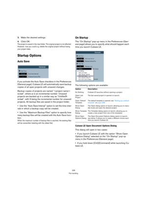 Page 239239
File handling
3.Make the desired settings.
4.Click OK. 
The project is saved in the new folder. The original project is not affected. 
However, now you could e. g. delete the original project without losing 
your project data.
Startup Options
Auto Save
If you activate the Auto Save checkbox in the Preferences 
(General page), Cubase LE will automatically save backup 
copies of all open projects with unsaved changes.
Backup copies of projects are named “-
xx.bak”, where xx is an incremental number....