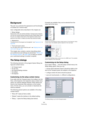 Page 244244
Customizing
Background
The user can customize the appearance and functionality 
of Cubase LE in various ways.
User configurable items described in this chapter are:
Setup dialogs
Several parts of the user interface (toolbars, Transport panel, Inspector, 
info lines and channel settings windows) provide a Setup dialog, where 
the user can configure which items of the respective window area or 
panel are to be shown or hidden and where they should be located.
Appearance
The general look of the program...