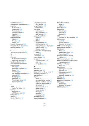 Page 261261
Index
Insert Velocities 173
Insert velocity (MIDI Editors) 172
Inspector
Audio tracks 18
Customizing 244
Folder tracks 18
General controls 17
Handling 17
MIDI tracks 147
Instrument tracks
About 141
Creating 142
Editing 143
Intensity (Appearance) 245
Interpolate Audio Images 109
Iterative Quantize 158
J
Jump tempo curve mode 208
K
Keep Last
Audio cycle recording 50
MIDI cycle recording 53
Key (Score Editor) 195
Key command conventions 8
Key commands
About 250
Alternative Key Sets 253
Default 252...