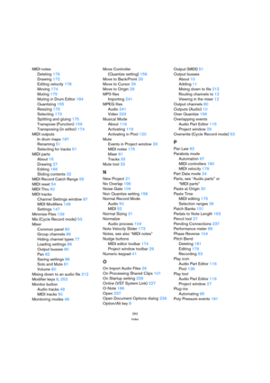 Page 262262
Index
MIDI notes
Deleting 176
Drawing 172
Editing velocity 178
Moving 174
Muting 175
Muting in Drum Editor 184
Quantizing 155
Resizing 175
Selecting 173
Splitting and gluing 175
Transpose (Function) 159
Transposing (in editor) 174
MIDI outputs
In drum maps 187
Renaming 51
Selecting for tracks 51
MIDI parts
About 15
Drawing 27
Editing 166
Sliding contents 32
MIDI Record Catch Range 55
MIDI reset 54
MIDI Thru 50
MIDI tracks
Channel Settings window 87
MIDI Modifiers 148
Settings 147
Minimize Files 139...