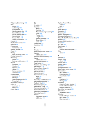 Page 263263
Index
Polyphony (Restricting) 163
Pool
About 130
Auditioning 136
Convert Files 140
Handling audio clips 132
Import Medium 137
Locate missing files 136
Record folder 138
Search Filters 135
Status column icons 131
Postroll 55
Pre/Post-CrossFade 102
Precount 56
Preferences
Transferring 248
Prepare Archive 139
Preroll 55
Printing
From the Score Editor 200
Printing Scores 200
Processing
About 101
Settings and functions 102
Project
Activating 237
Creating 21
Opening 237
Saving 237
Saving templates 238...