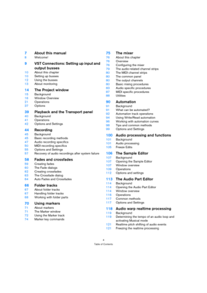 Page 44
Table of Contents
7About this manual
8Welcome!
9VST Connections: Setting up input and 
output busses
10About this chapter
10Setting up busses
12Using the busses
13About monitoring
14The Project window
15Background
16Window Overview
21Operations
37Options
39Playback and the Transport panel
40Background
41Operations
42Options and Settings
44Recording
45Background
45Basic recording methods
47Audio recording specifics
50MIDI recording specifics
55Options and Settings
57Recovery of audio recordings after...
