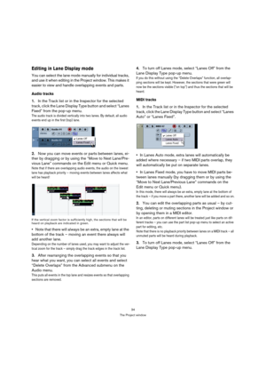 Page 3434
The Project window
Editing in Lane Display mode
You can select the lane mode manually for individual tracks, 
and use it when editing in the Project window. This makes it 
easier to view and handle overlapping events and parts.
Audio tracks
1.In the Track list or in the Inspector for the selected 
track, click the Lane Display Type button and select “Lanes 
Fixed” from the pop-up menu.
The audio track is divided vertically into two lanes. By default, all audio 
events end up in the first (top) lane....