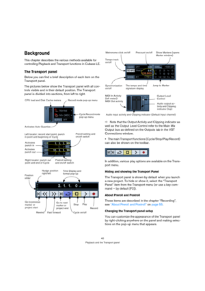 Page 4040
Playback and the Transport panel
Background
This chapter describes the various methods available for 
controlling Playback and Transport functions in Cubase LE.
The Transport panel
Below you can find a brief description of each item on the 
Transport panel.
The pictures below show the Transport panel with all con-
trols visible and in their default position. The Transport 
panel is divided into sections, from left to right.
ÖNote that the Output Activity and Clipping indicator as 
well as the Output...