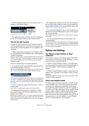 Page 4242
Playback and the Transport panel
The time display format is set on the pop-up menu to 
the right in the position display.
This setting also determines the time format displayed 
for the left and right locators on the Transport panel.
The left and right locators
The left and right locators are a pair of position markers 
used for specifying punch-in and punch-out positions dur-
ing recording, and as boundaries for cycle playback and 
recording. 
ÖWhen cycle mode is activated on the Transport panel,...