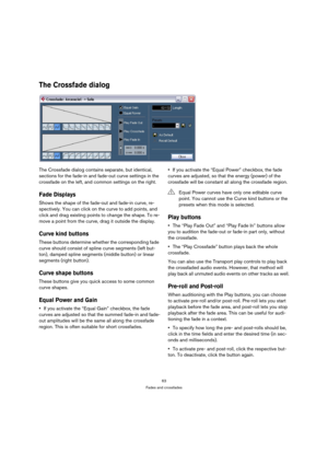 Page 6363
Fades and crossfades
The Crossfade dialog
The Crossfade dialog contains separate, but identical, 
sections for the fade-in and fade-out curve settings in the 
crossfade on the left, and common settings on the right.
Fade Displays
Shows the shape of the fade-out and fade-in curve, re-
spectively. You can click on the curve to add points, and 
click and drag existing points to change the shape. To re-
move a point from the curve, drag it outside the display.
Curve kind buttons
These buttons determine...