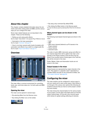 Page 7676
The mixer
About this chapter
This chapter contains detailed information about the ele-
ments used when mixing audio and MIDI, and the various 
ways you can configure the mixer. 
Some mixer related features are not described in this 
chapter. These are the following:
Setting up and using audio effects.
See the chapter “Audio effects” in the separate Plug-in Reference manual.
Automation of all mixer parameters.
See the chapter “Automation” on page 90.
How to mix down several audio tracks (complete with...