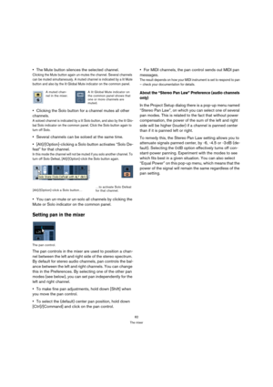 Page 8282
The mixer
The Mute button silences the selected channel.
Clicking the Mute button again un-mutes the channel. Several channels 
can be muted simultaneously. A muted channel is indicated by a lit Mute 
button and also by the lit Global Mute indicator on the common panel. 
Clicking the Solo button for a channel mutes all other 
channels.
A soloed channel is indicated by a lit Solo button, and also by the lit Glo-
bal Solo indicator on the common panel. Click the Solo button again to 
turn off Solo....