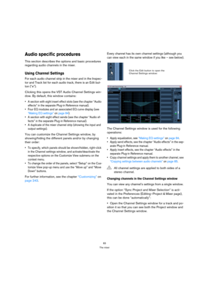 Page 8383
The mixer
Audio specific procedures
This section describes the options and basic procedures 
regarding audio channels in the mixer.
Using Channel Settings 
For each audio channel strip in the mixer and in the Inspec-
tor and Track list for each audio track, there is an Edit but-
ton (“e”).
Clicking this opens the VST Audio Channel Settings win-
dow. By default, this window contains:
 A section with eight insert effect slots (see the chapter “Audio 
effects” in the separate Plug-in Reference manual)....