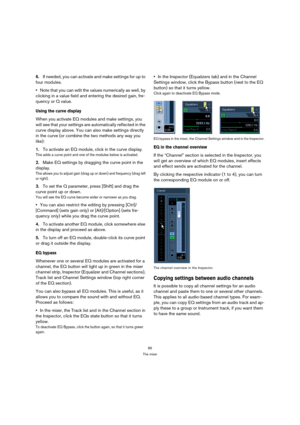 Page 8585
The mixer
6.If needed, you can activate and make settings for up to 
four modules.
Note that you can edit the values numerically as well, by 
clicking in a value field and entering the desired gain, fre-
quency or Q value.
Using the curve display
When you activate EQ modules and make settings, you 
will see that your settings are automatically reflected in the 
curve display above. You can also make settings directly 
in the curve (or combine the two methods any way you 
like):
1.To activate an EQ...