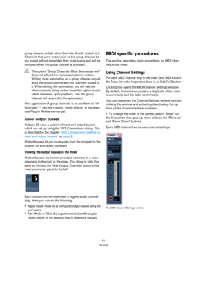 Page 8787
The mixer
group channel and all other channels directly routed to it. 
Channels that were muted prior to the group channel be-
ing muted will not remember their mute status and will be 
unmuted when the group channel is unmuted.
One application of group channels is to use them as “ef-
fect racks” – see the chapter “Audio effects” in the sepa-
rate Plug-in Reference manual.
About output busses
Cubase LE uses a system of input and output busses 
which are set up using the VST Connections dialog. This...