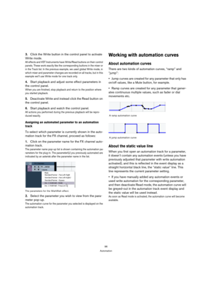 Page 9696
Automation
3.Click the Write button in the control panel to activate 
Write mode.
All effects and VST Instruments have Write/Read buttons on their control 
panels. These work exactly like the corresponding buttons in the mixer or 
in the Track list. In the previous example, we used global Write mode, in 
which mixer and parameter changes are recorded on all tracks, but in this 
example we’ll use Write mode for one track only.
4.Start playback and adjust some effect parameters in 
the control panel....