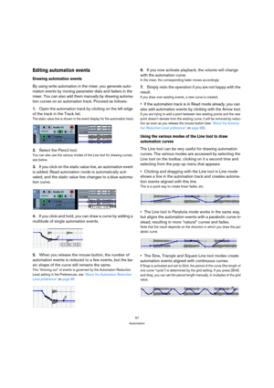 Page 9797
Automation
Editing automation events
Drawing automation events
By using write automation in the mixer, you generate auto-
mation events by moving parameter dials and faders in the 
mixer. You can also add them manually by drawing automa-
tion curves on an automation track. Proceed as follows:
1.Open the automation track by clicking on the left edge 
of the track in the Track list.
The static value line is shown in the event display for the automation track.
2.Select the Pencil tool.
You can also use...