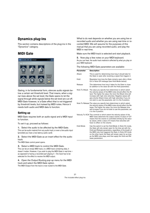 Page 2727
The included effect plug-ins
Dynamics plug-ins
This section contains descriptions of the plug-ins in the 
“Dynamics” category.
MIDI Gate
Gating, in its fundamental form, silences audio signals be-
low a certain set threshold level. That means, when a sig-
nal rises above the set level, the Gate opens to let the 
signal through while signals below the set level are cut off. 
MIDI Gate however, is a Gate effect that is not triggered 
by threshold levels, but instead by MIDI notes. Hence it 
needs both...