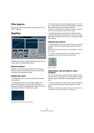 Page 2828
The included effect plug-ins
Filter plug-ins
This section contains descriptions of the plug-ins in the 
“Filter” category.
StepFilter
StepFilter is a pattern-controlled multimode filter that can 
create rhythmic, pulsating filter effects.
General operation
StepFilter can produce two simultaneous 16-step pat-
terns for the filter cutoff and resonance parameters, syn-
chronized to the sequencer tempo.
Setting step values
Setting step values is done by clicking in the pattern 
grid windows.
Individual...