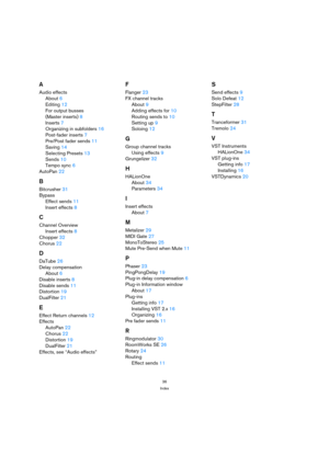 Page 3636
Index
A
Audio effects
About 6
Editing 12
For output busses 
(Master inserts) 8
Inserts 7
Organizing in subfolders 16
Post-fader inserts 7
Pre/Post fader sends 11
Saving 14
Selecting Presets 13
Sends 10
Tempo sync 6
AutoPan 22
B
Bitcrusher 31
Bypass
Effect sends 11
Insert effects 8
C
Channel Overview
Insert effects 8
Chopper 32
Chorus 22
D
DaTube 26
Delay compensation
About 6
Disable inserts 8
Disable sends 11
Distortion 19
DualFilter 21
E
Effect Return channels 12
Effects
AutoPan 22
Chorus 22...