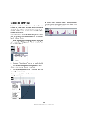 Page 4848
Didacticiel 3 : Enregistrement et Édition MIDI
La piste de contrôleur
La piste de contrôleur permet d’ajouter ou de modifier des 
données MIDI telles que la vélocité et des informations de 
contrôleur. Son usage le plus habituel est l’édition de la 
vélocité, de la hauteur et des numéros de contrôleur, tels 
que pour les filtres, etc.
Si vous trouvez que la vélocité MIDI est trop forte ou trop 
faible sur certaines notes, vous pouvez la voir et l’éditer en 
bas de l’éditeur Clavier.
1.Vérifiez que...