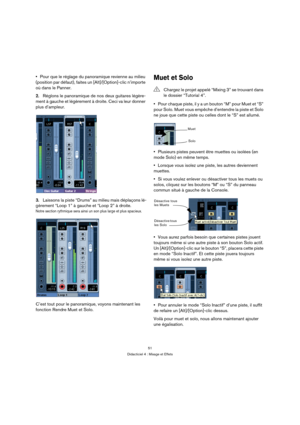 Page 5151
Didacticiel 4 : Mixage et Effets
Pour que le réglage du panoramique revienne au milieu 
(position par défaut), faites un [Alt]/[Option]-clic n’importe 
où dans le Panner.
2.Réglons le panoramique de nos deux guitares légère-
ment à gauche et légèrement à droite. Ceci va leur donner 
plus d’ampleur.
3.Laissons la piste “Drums” au milieu mais déplaçons lé-
gèrement “Loop 1” à gauche et “Loop 2” à droite.
Notre section rythmique sera ainsi un son plus large et plus spacieux.
C’est tout pour le...