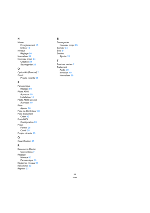 Page 5959
Index
N
Niveau
Enregistrement 15
Entrée 15
Niveaux
Réglage 50
Normaliser 39
Nouveau projet 24
Création 24
Sauvegarder 25
O
Option/Alt (Touche) 7
Ouvrir
Projets récents 25
P
Panoramique
Réglage 50
Pilote ASIO
À propos 10
Installation 10
Pilote ASIO DirectX
À propos 10
Piste
Ajouter 26
Piste de Contrôleur 48
Piste Instrument
Créer 42
Ports MIDI
Configuration 20
Projet
Fermer 25
Ouvrir 25
Projets récents 25
Q
Quantification 45
R
Raccourcis Clavier
Conventions 7
Réglage
Niveaux 50
Panoramique 50
Régler...