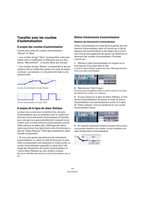 Page 104104
Automatisation
Travailler avec les courbes 
d’automatisation
À propos des courbes d’automatisation
Il existe deux sortes de courbes d’automatisation : 
“Rampe” et “Saut”
Les courbes de type “Saut” correspondent à des para-
mètres dont la modification ne débouche que sur deux 
statuts, “Marche/Arrêt” : un bouton Muet, par exemple.
Les courbes de type “Rampe” correspondent à des pa-
ramètres dont la modification génère une suite de valeurs 
continues : par exemple, un mouvement de fader ou de...