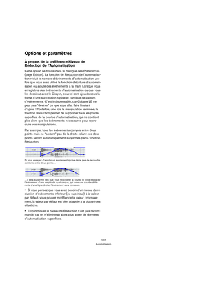 Page 107107
Automatisation
Options et paramètres
À propos de la préférence Niveau de 
Réduction de l’Automatisation
Cette option se trouve dans le dialogue des Préférences 
(page Édition). La fonction de Réduction de l’Automatisa-
tion réduit le nombre d’événements d’automatisation une 
fois que vous avez utilisé la fonction d’écriture d’automati-
sation ou ajouté des événements à la main. Lorsque vous 
enregistrez des événements d’automatisation ou que vous 
les dessinez avec le Crayon, ceux-ci sont ajoutés...