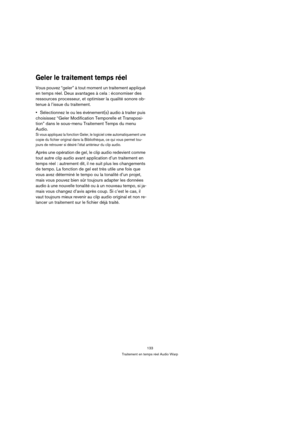 Page 133133
Traitement en temps réel Audio Warp
Geler le traitement temps réel
Vous pouvez “geler” à tout moment un traitement appliqué 
en temps réel. Deux avantages à cela : économiser des 
ressources processeur, et optimiser la qualité sonore ob-
tenue à l’issue du traitement. 
Sélectionnez le ou les événement(s) audio à traiter puis 
choisissez “Geler Modification Temporelle et Transposi-
tion” dans le sous-menu Traitement Temps du menu 
Audio.
Si vous appliquez la fonction Geler, le logiciel crée...