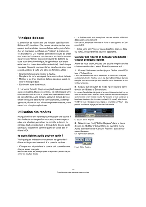 Page 135135
Travailler avec des repères et des tranches
Principes de base
La détection de repères est une fonction spécifique de 
l’Éditeur d’Échantillons. Elle permet de détecter les atta-
ques et les transitoires dans un fichier audio, puis d’atta-
cher un marqueur spécifique, un “repère”, à chacun de 
ces transitoires. Ces repères permettent ensuite de créer 
des “tranches”, chacune représentant, en théorie, un son 
séparé ou un “temps” dans une boucle (de batterie ou 
toute autre boucle rythmique, le type de...