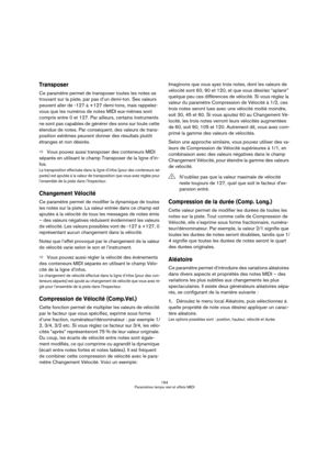 Page 164164
Paramètres temps réel et effets MIDI
Transposer
Ce paramètre permet de transposer toutes les notes se 
trouvant sur la piste, par pas d’un demi-ton. Ses valeurs 
peuvent aller de -127 à +127 demi-tons, mais rappelez-
vous que les numéros de notes MIDI eux-mêmes sont 
compris entre 0 et 127. Par ailleurs, certains instruments 
ne sont pas capables de générer des sons sur toute cette 
étendue de notes. Par conséquent, des valeurs de trans-
position extrêmes peuvent donner des résultats plutôt 
étranges...