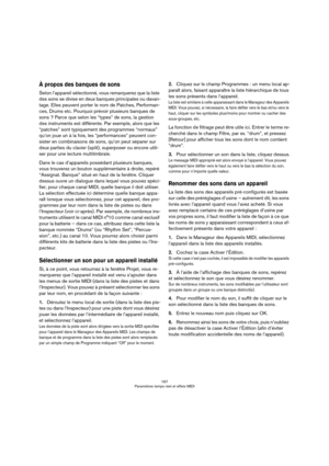 Page 167167
Paramètres temps réel et effets MIDI
À propos des banques de sons
Selon l’appareil sélectionné, vous remarquerez que la liste 
des sons se divise en deux banques principales ou davan-
tage. Elles peuvent porter le nom de Patches, Performan-
ces, Drums etc. Pourquoi prévoir plusieurs banques de 
sons ? Parce que selon les “types” de sons, la gestion 
des instruments est différente. Par exemple, alors que les 
“patches” sont typiquement des programmes “normaux” 
qu’on joue un à la fois, les...