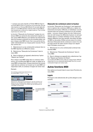 Page 178178
Traitement et quantification MIDI
Lorsque vous avez importé un Fichier MIDI de Type 0.
Les fichiers MIDI de Type 0 ne contiennent qu’une seule piste, avec des 
notes réparties sur 16 canaux MIDI différents. Si vous aviez réglé cette 
piste sur un canal MIDI spécifique, toutes les notes du fichier MIDI se-
raient rejouées avec le même son; en réglant la piste sur “Tous” le fichier 
importé sera relu comme il faut.
La fonction “Dissoudre les Conteneurs” analyse les con-
teneurs MIDI à la recherche des...