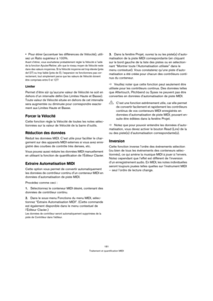 Page 181181
Traitement et quantification MIDI
Pour étirer (accentuer les différences de Vélocité), utili-
sez un Ratio supérieur à 100%.
Avant d’étirer, vous souhaiterez probablement régler la Vélocité à l’aide 
de la fonction Ajouter/Retirer, afin que le niveau moyen de Vélocité reste 
dans des valeurs moyennes. Si la Vélocité moyenne est trop élevée (près 
de127) ou trop faible (près de 0), l’expansion ne fonctionnera pas cor-
rectement, tout simplement parce que les valeurs de Vélocité doivent 
être comprises...