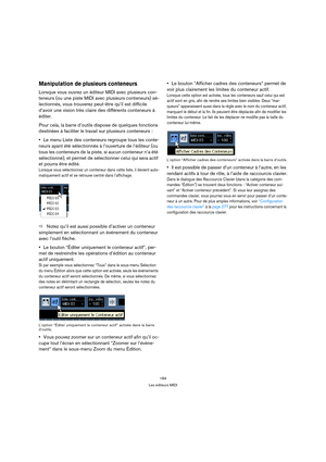 Page 184184
Les éditeurs MIDI
Manipulation de plusieurs conteneurs
Lorsque vous ouvrez un éditeur MIDI avec plusieurs con-
teneurs (ou une piste MIDI avec plusieurs conteneurs) sé-
lectionnés, vous trouverez peut-être qu’il est difficile 
d’avoir une vision très claire des différents conteneurs à 
éditer.
Pour cela, la barre d’outils dispose de quelques fonctions 
destinées à faciliter le travail sur plusieurs conteneurs :
Le menu Liste des conteneurs regroupe tous les conte-
neurs ayant été sélectionnés à...