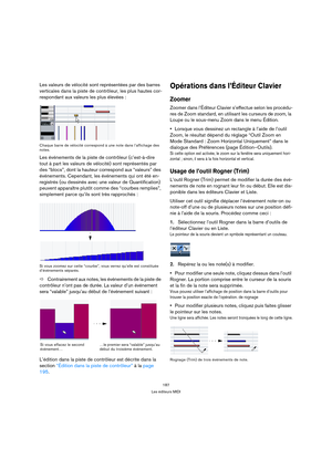 Page 187187
Les éditeurs MIDI
Les valeurs de vélocité sont représentées par des barres 
verticales dans la piste de contrôleur, les plus hautes cor-
respondant aux valeurs les plus élevées :
Chaque barre de vélocité correspond à une note dans l’affichage des 
notes.
Les événements de la piste de contrôleur (c’est-à-dire 
tout à part les valeurs de vélocité) sont représentés par 
des “blocs”, dont la hauteur correspond aux “valeurs” des 
événements. Cependant, les événements qui ont été en-
registrés (ou dessinés...