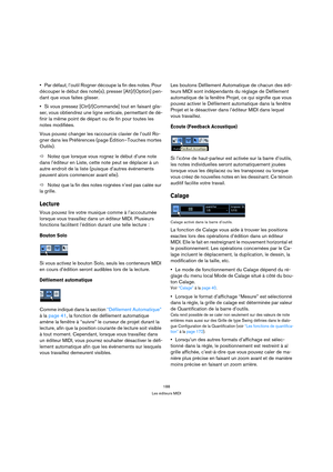 Page 188188
Les éditeurs MIDI
Par défaut, l’outil Rogner découpe la fin des notes. Pour 
découper le début des note(s), presser [Alt]/[Option] pen-
dant que vous faites glisser.
Si vous pressez [Ctrl]/[Commande] tout en faisant glis-
ser, vous obtiendrez une ligne verticale, permettant de dé-
finir la même point de départ ou de fin pour toutes les 
notes modifiées.
Vous pouvez changer les raccourcis clavier de l’outil Ro-
gner dans les Préférences (page Édition–Touches mortes 
Outils).
ÖNotez que lorsque vous...