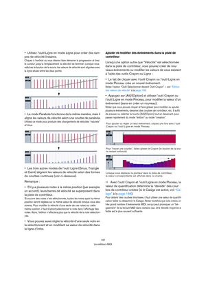 Page 197197
Les éditeurs MIDI
Utilisez l’outil Ligne en mode Ligne pour créer des ram-
pes de vélocité linéaires.
Cliquez à l’endroit où vous désirez faire démarrer la progression et tirez 
le curseur jusqu’à l’emplacement où elle doit se terminer. Lorsque vous 
relâchez le bouton de la souris, les valeurs de vélocité sont alignées avec 
la ligne située entre les deux points.
Le mode Parabole fonctionne de la même manière, mais il 
aligne les valeurs de vélocité selon une courbe de parabole.
Utilisez ce mode...