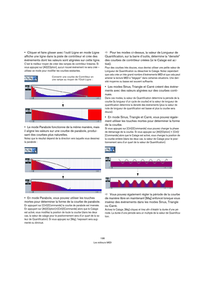 Page 198198
Les éditeurs MIDI
Cliquer et faire glisser avec l’outil Ligne en mode Ligne 
affiche une ligne dans la piste de contrôleur et crée des 
événements dont les valeurs sont alignées sur cette ligne.
C’est le meilleur moyen de créer des rampes de contrôleur linéaires. Si 
vous appuyez sur [Alt]/[Option], aucun nouvel événement ne sera créé – 
utilisez ce mode pour modifier les courbes existantes.
Le mode Parabole fonctionne de la même manière, mais 
il aligne les valeurs sur une courbe de parabole,...