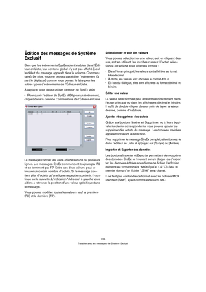 Page 225225
Travailler avec les messages de Système Exclusif
Édition des messages de Système 
Exclusif 
Bien que les événements SysEx soient visibles dans l’Édi-
teur en Liste, leur contenu global n’y est pas affiché (seul 
le début du message apparaît dans la colonne Commen-
taire). De plus, vous ne pouvez pas éditer l’événement (à 
part le déplacer) comme vous pouvez le faire pour les 
autres types d’événements de l’Éditeur en Liste.
À la place, vous devez utiliser l’éditeur de SysEx MIDI.
Pour ouvrir...