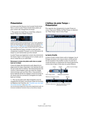 Page 227227
Travailler avec la piste Tempo
Présentation
Le tempo peut être fixe pour tout le projet (mode tempo 
fixe) ou suivre la piste Tempo (mode tempo piste), qui 
peut contenir des changements de tempo.
Pour passer du mode Fixe au mode Piste, utilisez le 
bouton Tempo de la Palette Transport.
Lorsque le bouton Tempo est allumé (et que le mot “Track” apparaît), le 
tempo suit les évolutions de la piste Tempo ; lorsqu’il est désactivé (et 
que le mot “Fixed” apparaît), c’est le Tempo fixé qui est utilisé...