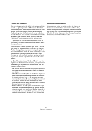 Page 237237
Exporter un mixage audio
Contrôle de la Dynamique
Ces contrôles permettent de définir la dynamique du fichier 
encodé. La dynamique étant la différence en dB entre la 
puissance moyenne et les crêtes de niveau audio (les sons 
les plus forts). Ces réglages affectent la manière dont 
l’audio est reproduit si le fichier est relu sur un ordinateur 
muni de Windows XP à l’aide d’un lecteur Windows Media 
9 Series, et que l’utilisateur active la fonction spéciale 
“Quiet Mode” du lecteur pour contrôler la...