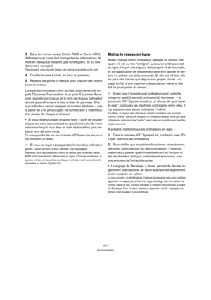 Page 251251
Synchronisation
3.Dans les menus locaux Entrée ASIO et Sortie ASIO, 
définissez quel canal doit transporter les informations de 
mise en réseau (et travailler, par conséquent, en 23 bits 
dans notre exemple).
Très souvent, vous pourrez laisser ces menus locaux tels qu’ils sont.
4.Cochez la case Activer, en haut du panneau.
5.Répétez les points ci-dessus pour chacun des ordina-
teurs du réseau.
Lorsque les ordinateurs sont activés, vous devez voir un 
petit T (comme Transmettre) et un petit R (comme...