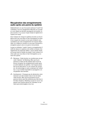 Page 6363
Enregistrement
Récupération des enregistrements 
audio après une panne du système
Habituellement, en cas d’une panne sérieuse (“crash”) de 
l’ordinateur, tous les changements effectués sur le projet 
en cours depuis sa dernière sauvegarde sont perdus. Le 
plus souvent, il n’y a aucun moyen simple et rapide de ré-
cupérer son travail.
Avec Cubase LE, lorsque le système encontre un tel pro-
blème alors que vous êtes en train d’enregistrer (à cause 
d’une coupure de courant ou tout autre incident), vous...