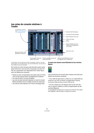 Page 8686
La console
Les voies de console relatives à 
l’audio
La Console, avec, de gauche à droite, le panneau commun, une voie 
audio stéréo, une voie de groupe, une voie d’Instrument, une voie de re-
tour d’effet et une voie de sortie.
Sur toutes les voies de type audio (qu’elles soient audio, 
piste instrument; voie de sortie, de groupe, de retour ef-
fet), les commandes sont disposées de la même façon, 
avec les différences suivantes :
 Seules les voies correspondant à des pistes audio et d’instru-
ment...