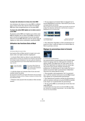 Page 8989
La console
À propos des indicateurs de niveau des voies MIDI
Les indicateurs de niveau sur les voies MIDI ne reflètent 
pas le niveau sonore réel, mais les valeurs de vélocité 
MIDI des notes enregistrées/lues sur les pistes MIDI. 
À propos des pistes MIDI réglées sur le même canal et 
sortie MIDI
Si plusieurs pistes MIDI sont réglées sur le même canal 
MIDI (et dirigées vers la même sortie MIDI), le fait de ré-
gler le volume et le panoramique d’une de ces pistes/
voies de console MIDI affectera...