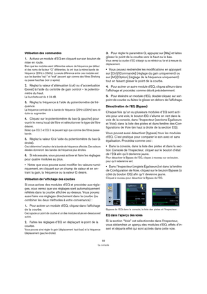 Page 9292
La console
Utilisation des commandes
1.Activez un module d’EQ en cliquant sur son bouton de 
mise en route.
Bien que les modules aient différentes valeurs de fréquence par défaut 
et des noms de facteur “Q” différentes, ils ont tous la même bande de 
fréquence (20Hz à 20kHz). La seule différence entre ces modules est 
que les bandes “eq1” et “eq4” peuvent agir comme des filtres Shelving 
ou passe haut/bas (voir ci-après).
2.Réglez la valeur d’atténuation (cut) ou d’accentuation 
(boost) à l’aide du...