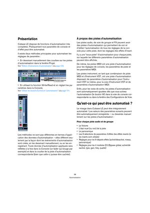 Page 9898
Automatisation
Présentation
Cubase LE dispose de fonctions d’automatisation très 
complètes. Pratiquement tout paramètre de console et 
d’effet peut être automatisé. 
Il existe deux méthodes principales pour automatiser les 
réglages de paramètre :
En dessinant manuellement des courbes sur les pistes 
d’automatisation dans la fenêtre Projet.
Voir “Édition d’événements d’automatisation” à la page 104.
En utilisant la fonction Write/Read et en réglant les pa-
ramètres dans la Console.
Voir “Utiliser les...