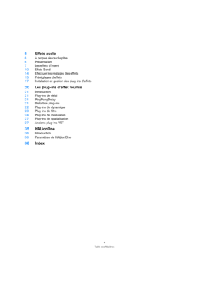 Page 44
Table des Matières
5Effets audio
6À propos de ce chapitre
6Présentation
7Les effets d’Insert
10Effets Send
14Effectuer les réglages des effets
15Préréglages d’effets
17Installation et gestion des plug-ins d’effets
20Les plug-ins d’effet fournis
21Introduction
21Plug-ins de délai
21PingPongDelay
21Distortion plug-ins
22Plug-ins de dynamique
23Plug-ins de filtre
24Plug-ins de modulation
27Plug-ins de spatialisation
27Anciens plug-ins VST
35HALionOne
36Introduction
36Paramètres de HALionOne
38Index 